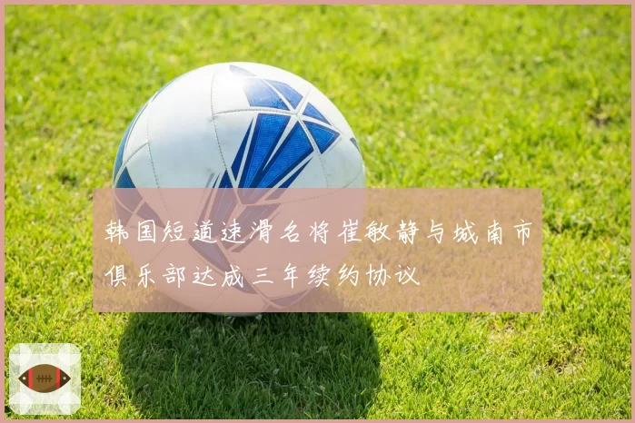 韩国短道速滑名将崔敏静与城南市俱乐部达成三年续约协议