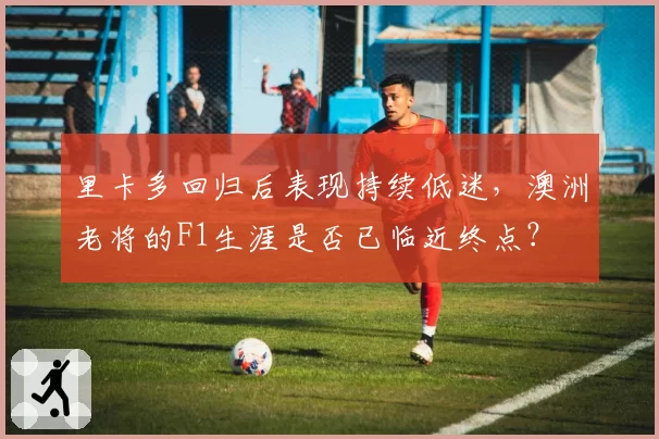 里卡多回归后表现持续低迷，澳洲老将的F1生涯是否已临近终点？