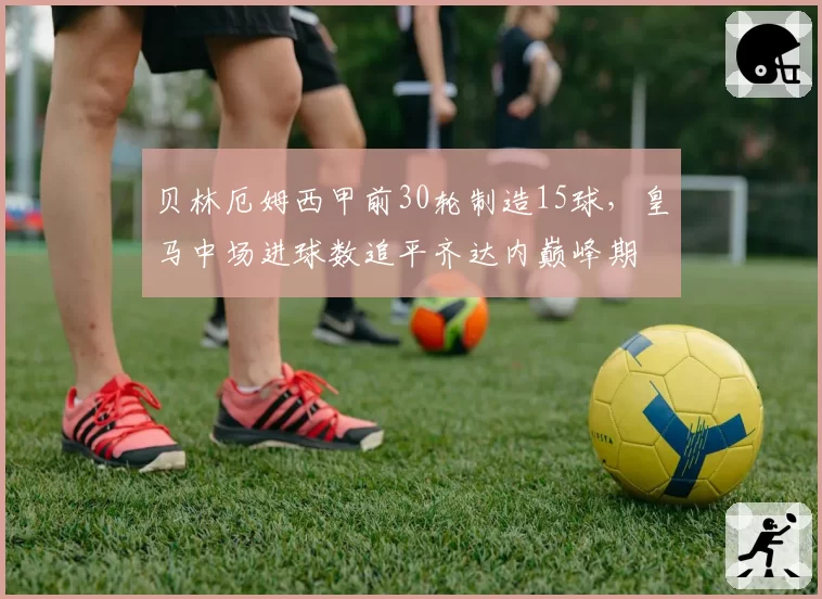 贝林厄姆西甲前30轮制造15球，皇马中场进球数追平齐达内巅峰期