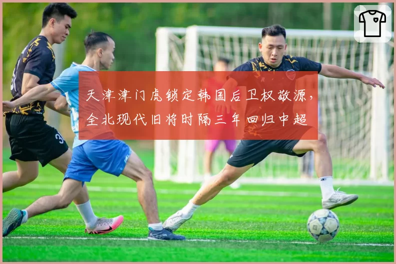 天津津门虎锁定韩国后卫权敬源，全北现代旧将时隔三年回归中超