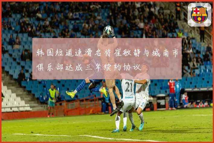 韩国短道速滑名将崔敏静与城南市俱乐部达成三年续约协议