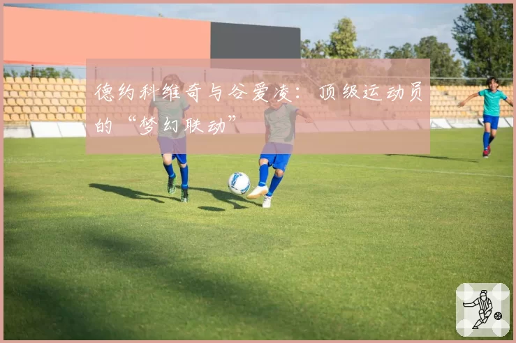 德约科维奇与谷爱凌：顶级运动员的“梦幻联动”