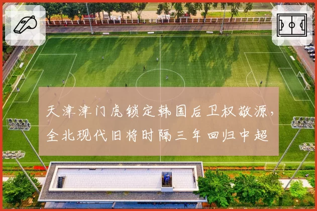 天津津门虎锁定韩国后卫权敬源，全北现代旧将时隔三年回归中超