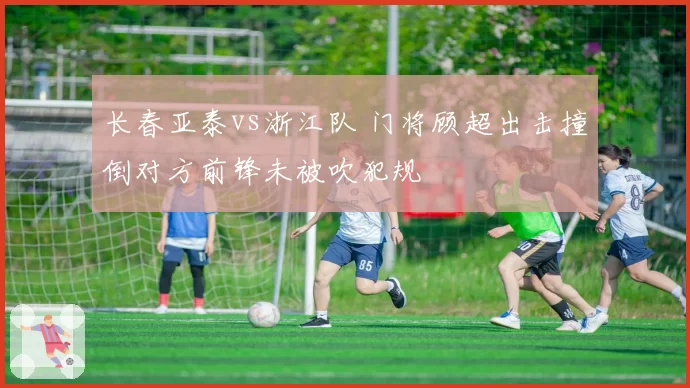 长春亚泰vs浙江队 门将顾超出击撞倒对方前锋未被吹犯规