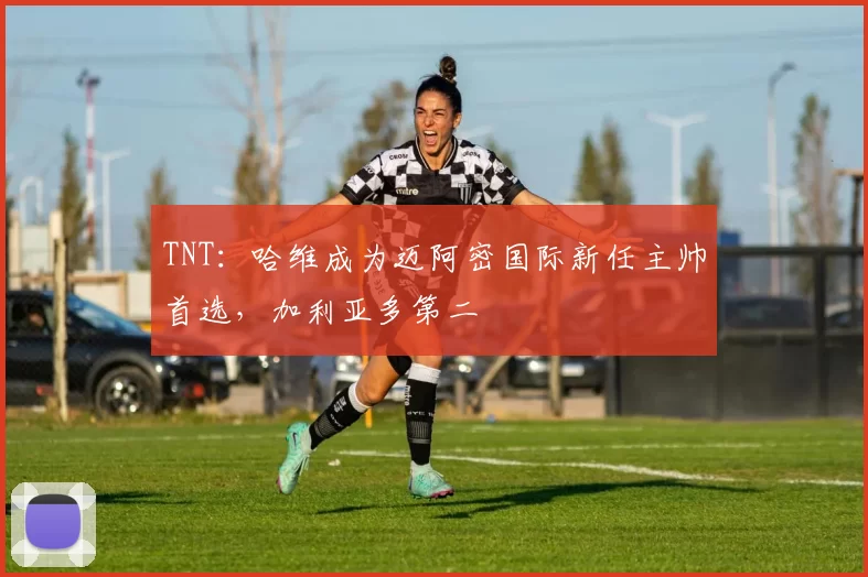 TNT：哈维成为迈阿密国际新任主帅首选，加利亚多第二