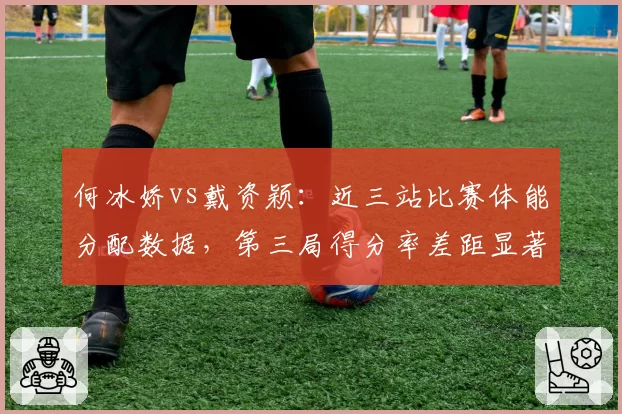何冰娇vs戴资颖：近三站比赛体能分配数据，第三局得分率差距显著