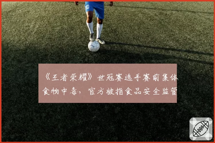 《王者荣耀》世冠赛选手赛前集体食物中毒，官方被指食品安全监管失职