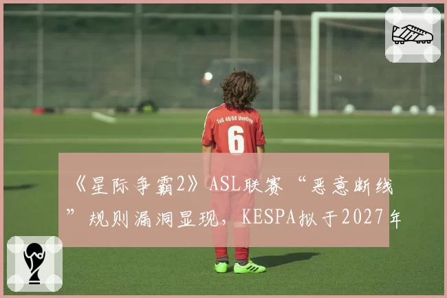 《星际争霸2》ASL联赛“恶意断线”规则漏洞显现，KESPA拟于2027年推行更严厉的赛事诚信协议
