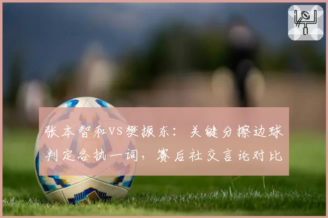 张本智和vs樊振东：关键分擦边球判定各执一词，赛后社交言论对比鲜明