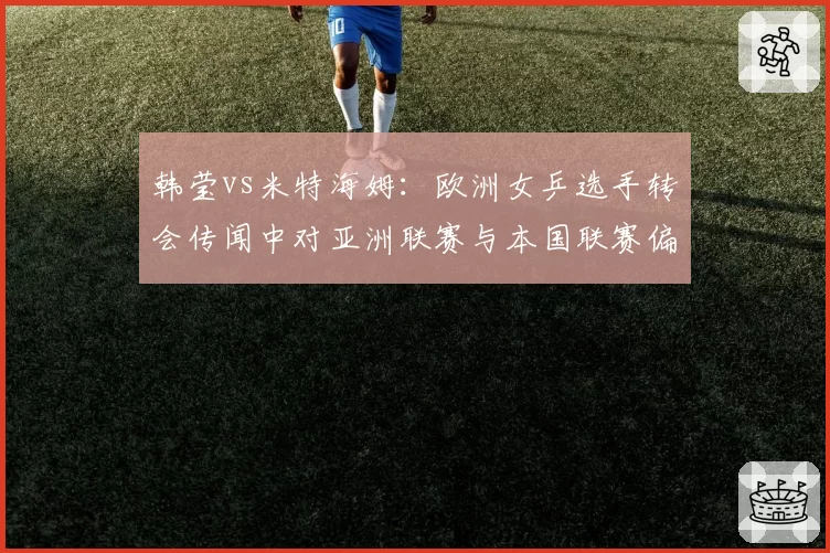 韩莹vs米特海姆：欧洲女乒选手转会传闻中对亚洲联赛与本国联赛偏好度对比