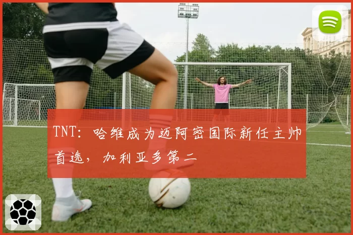 TNT：哈维成为迈阿密国际新任主帅首选，加利亚多第二