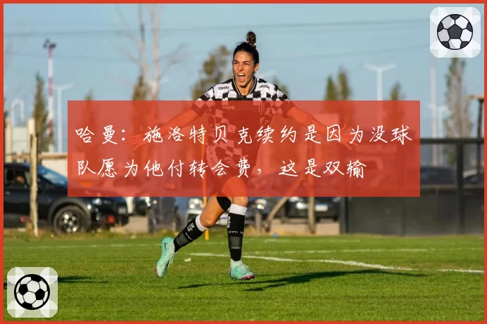 哈曼：施洛特贝克续约是因为没球队愿为他付转会费，这是双输