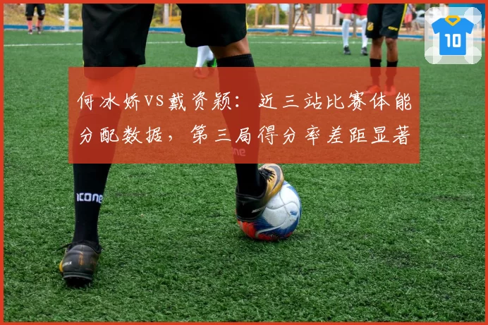 何冰娇vs戴资颖：近三站比赛体能分配数据，第三局得分率差距显著