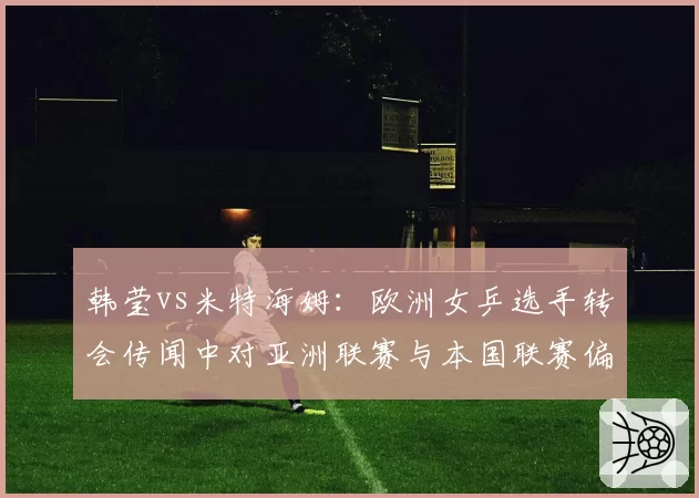 韩莹vs米特海姆：欧洲女乒选手转会传闻中对亚洲联赛与本国联赛偏好度对比