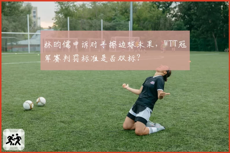 林昀儒申诉对手擦边球未果，WTT冠军赛判罚标准是否双标？