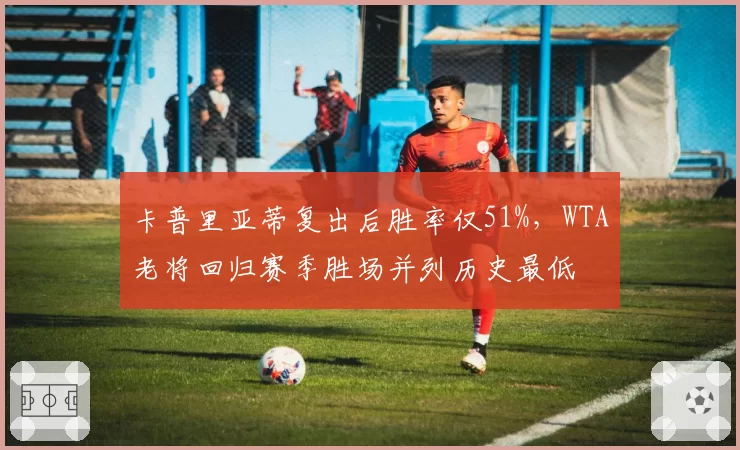 卡普里亚蒂复出后胜率仅51%，WTA老将回归赛季胜场并列历史最低
