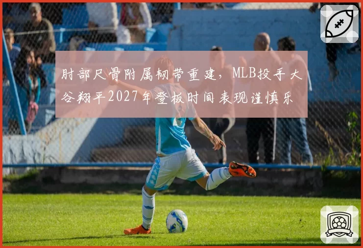肘部尺骨附属韧带重建，MLB投手大谷翔平2027年登板时间表现谨慎乐观