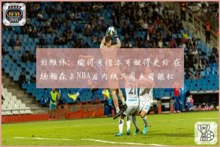 刘维伟：输得可惜本可做得更好 在杨瀚森去NBA后内线只有米奇能扛