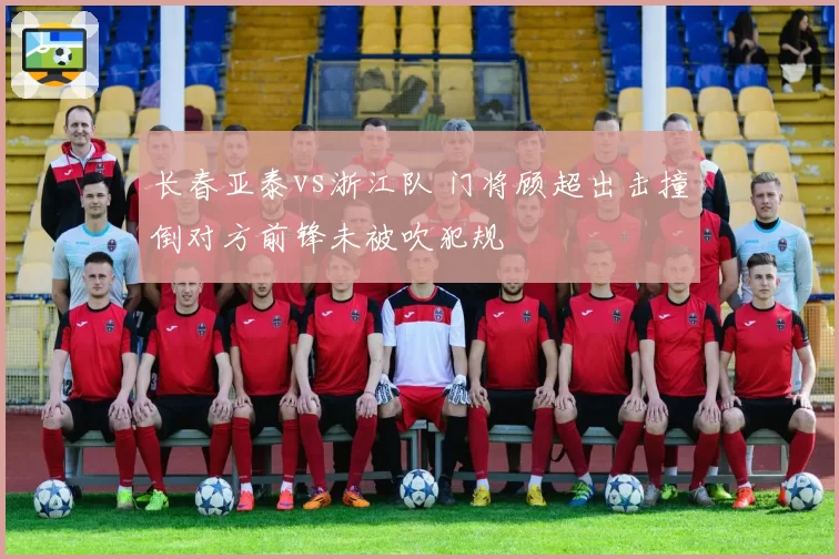 长春亚泰vs浙江队 门将顾超出击撞倒对方前锋未被吹犯规