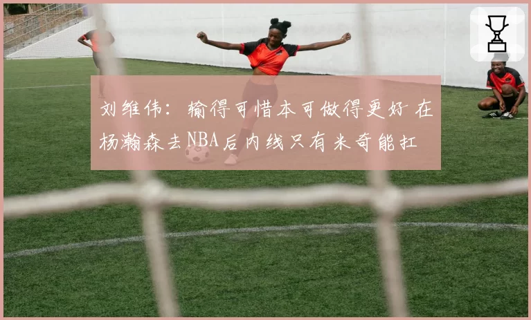 刘维伟：输得可惜本可做得更好 在杨瀚森去NBA后内线只有米奇能扛