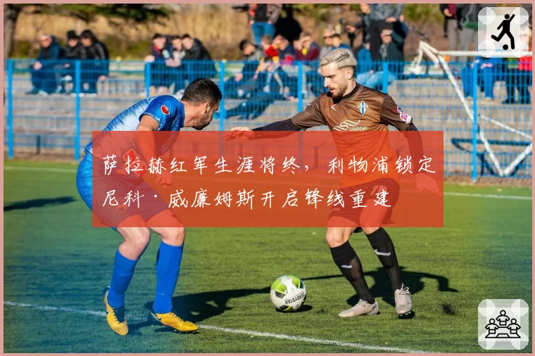 萨拉赫红军生涯将终，利物浦锁定尼科·威廉姆斯开启锋线重建
