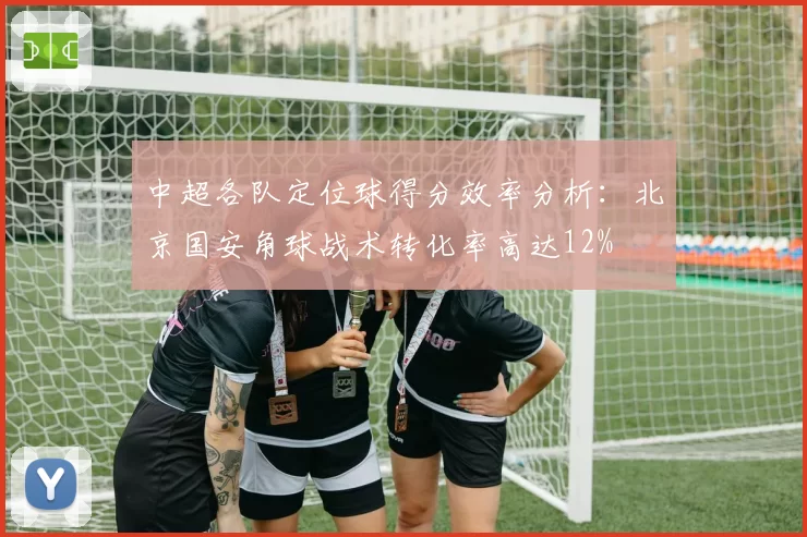 中超各队定位球得分效率分析：北京国安角球战术转化率高达12%