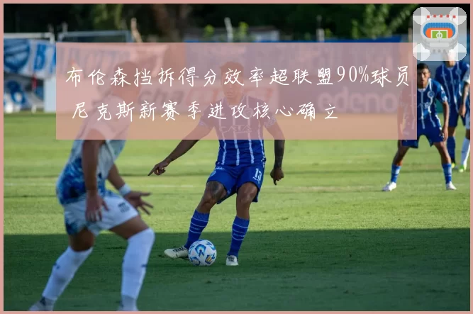 布伦森挡拆得分效率超联盟90%球员 尼克斯新赛季进攻核心确立