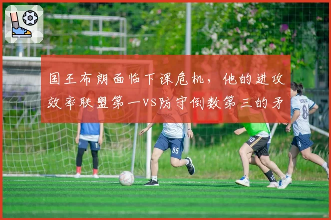 国王布朗面临下课危机，他的进攻效率联盟第一vs防守倒数第三的矛盾困境