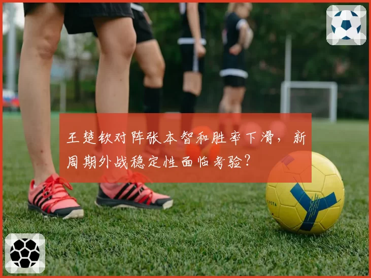 王楚钦对阵张本智和胜率下滑，新周期外战稳定性面临考验？