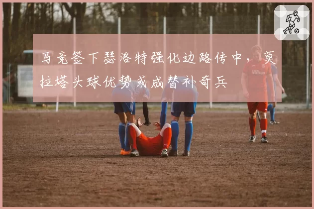 马竞签下瑟洛特强化边路传中，莫拉塔头球优势或成替补奇兵