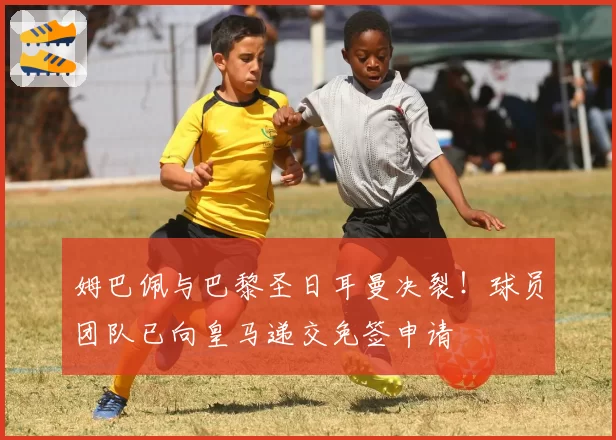 姆巴佩与巴黎圣日耳曼决裂！球员团队已向皇马递交免签申请